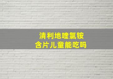 清利地喹氯铵含片儿童能吃吗