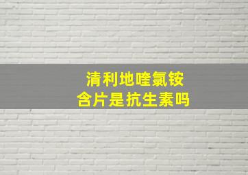 清利地喹氯铵含片是抗生素吗