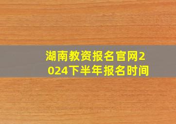 湖南教资报名官网2024下半年报名时间