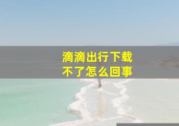 滴滴出行下载不了怎么回事