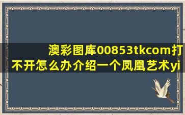 澳彩图库00853tkcom打不开怎么办介绍一个凤凰艺术yi