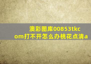 澳彩图库00853tkcom打不开怎么办桃花点清a