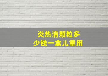 炎热清颗粒多少钱一盒儿童用