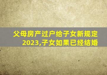 父母房产过户给子女新规定2023,子女如果已经结婚