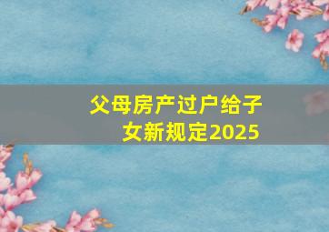 父母房产过户给子女新规定2025