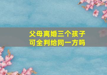 父母离婚三个孩子可全判给同一方吗