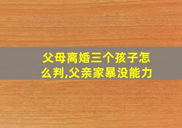 父母离婚三个孩子怎么判,父亲家暴没能力