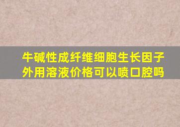 牛碱性成纤维细胞生长因子外用溶液价格可以喷口腔吗