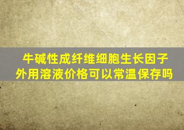 牛碱性成纤维细胞生长因子外用溶液价格可以常温保存吗