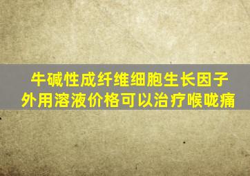 牛碱性成纤维细胞生长因子外用溶液价格可以治疗喉咙痛