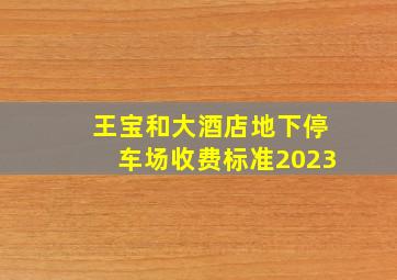 王宝和大酒店地下停车场收费标准2023