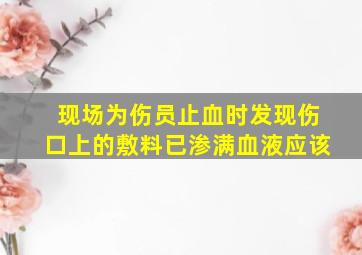 现场为伤员止血时发现伤口上的敷料已渗满血液应该