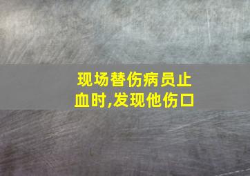 现场替伤病员止血时,发现他伤口