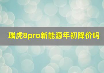 瑞虎8pro新能源年初降价吗