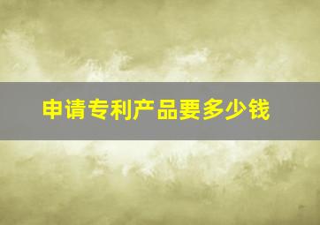 申请专利产品要多少钱