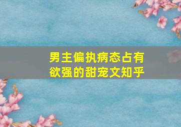 男主偏执病态占有欲强的甜宠文知乎