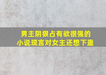 男主阴狠占有欲很强的小说现言对女主还想下蛊