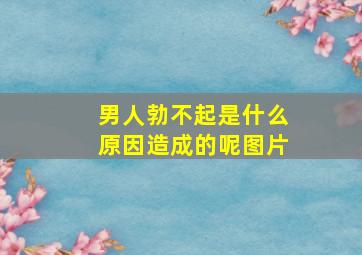 男人勃不起是什么原因造成的呢图片