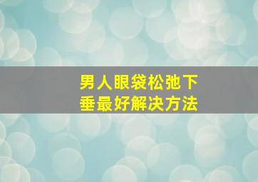 男人眼袋松弛下垂最好解决方法