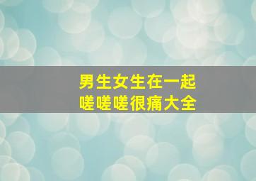 男生女生在一起嗟嗟嗟很痛大全