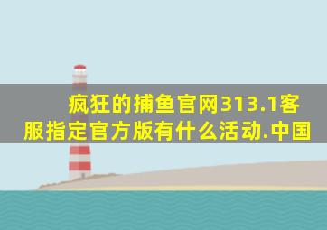 疯狂的捕鱼官网313.1客服指定官方版有什么活动.中国