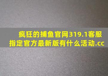 疯狂的捕鱼官网319.1客服指定官方最新版有什么活动.cc