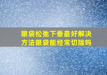 眼袋松弛下垂最好解决方法眼袋能经常切除吗