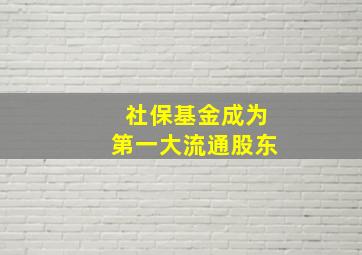 社保基金成为第一大流通股东