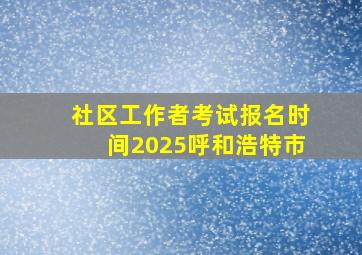 社区工作者考试报名时间2025呼和浩特市