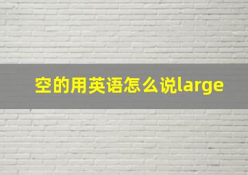 空的用英语怎么说large