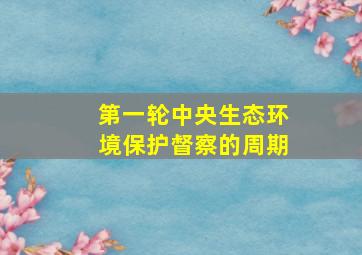 第一轮中央生态环境保护督察的周期