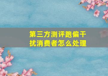 第三方测评跑偏干扰消费者怎么处理