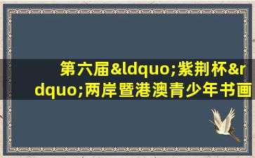 第六届“紫荆杯”两岸暨港澳青少年书画大赛