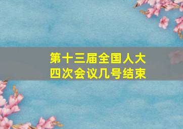 第十三届全国人大四次会议几号结束