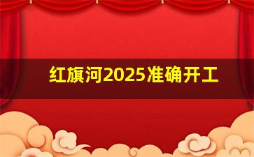 红旗河2025准确开工