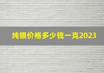 纯银价格多少钱一克2023