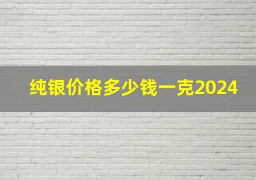 纯银价格多少钱一克2024