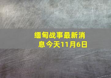 缅甸战事最新消息今天11月6日