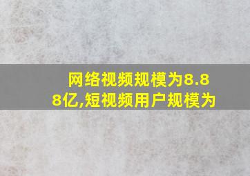 网络视频规模为8.88亿,短视频用户规模为