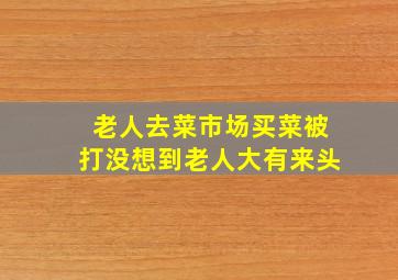 老人去菜市场买菜被打没想到老人大有来头