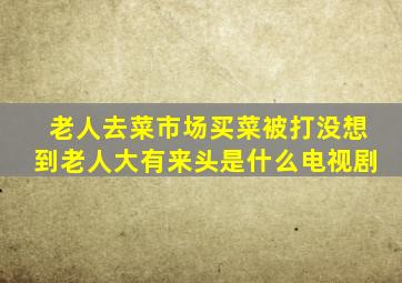 老人去菜市场买菜被打没想到老人大有来头是什么电视剧