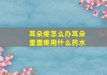 耳朵疼怎么办耳朵里面疼用什么药水