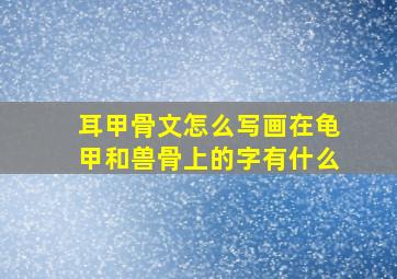 耳甲骨文怎么写画在龟甲和兽骨上的字有什么