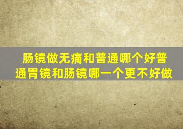 肠镜做无痛和普通哪个好普通胃镜和肠镜哪一个更不好做