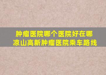 肿瘤医院哪个医院好在哪 凉山高新肿瘤医院乘车路线