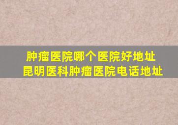 肿瘤医院哪个医院好地址 昆明医科肿瘤医院电话地址