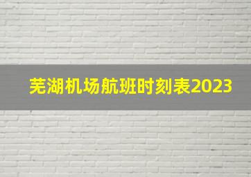 芜湖机场航班时刻表2023