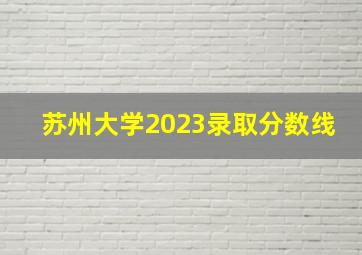 苏州大学2023录取分数线