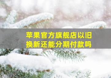 苹果官方旗舰店以旧换新还能分期付款吗