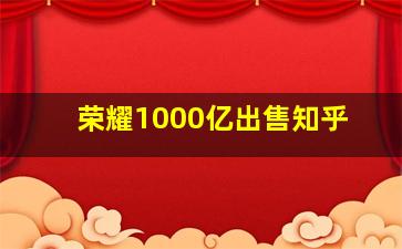 荣耀1000亿出售知乎